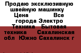 Продаю эксклюзивную швейную машинку › Цена ­ 13 900 - Все города Электро-Техника » Бытовая техника   . Сахалинская обл.,Южно-Сахалинск г.